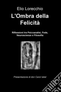 L'ombra della felicità. Riflessioni tra psicoanalisi, fede, neuroscienze e filosofia libro di Lorecchio Elio