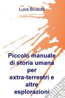 Piccolo manuale di storia umana per extra-terrestri e altre esplorazioni libro di Brusutti Luca