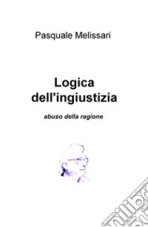 Logica dell'ingiustizia. Abuso della ragione libro di Melissari Pasquale