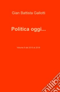 Politica oggi.... Vol. 2: Dal 2010 al 2018 libro di Gallotti Gian Battista