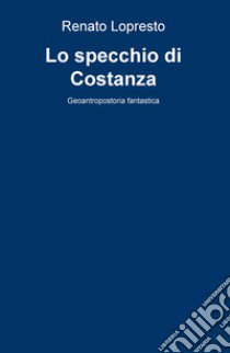 Lo specchio di Costanza. Geoantropostoria fantastica libro di Lopresto Renato