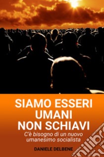 Siamo esseri umani non schiavi. C'e bisogno di un nuovo umanesimo socialista libro di Delbene Daniele