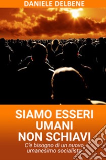 Siamo esseri umani non schiavi. C'e bisogno di un nuovo umanesimo socialista libro di Delbene Daniele