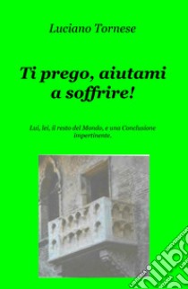 Ti prego, aiutami a soffrire! Lui, lei, il resto del mondo, e una conclusione impertinente libro di Tornese Luciano