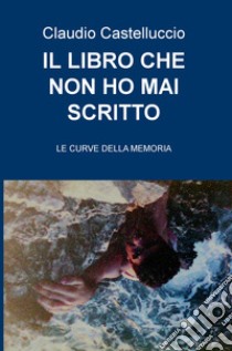 Il libro che non ho mai scritto. Le curve della memoria libro di Castelluccio Claudio