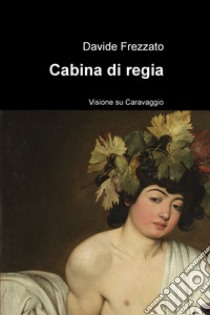 Cabina di regia. Visione su Caravaggio libro di Frezzato Davide