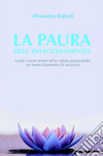 La paura dell'invecchiamento. Come vivere sereni ed in salute preparando un invecchiamento di successo libro di Bagnoli Alessandra