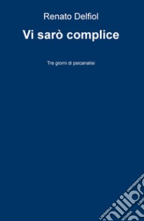 Vi sarò complice. Tre giorni di psicanalisi libro di Delfiol Renato