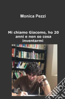 Mi chiamo Giacomo, ho 20 anni e non so cosa inventarmi. Poesie e vita di un ragazzo qualunque libro di Pezzi Monica