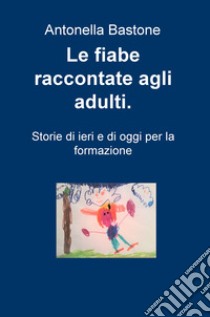 Le fiabe raccontate agli adulti. Storie di ieri e di oggi per la formazione libro di Bastone Antonella