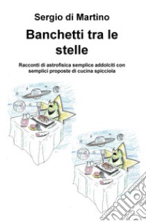 Banchetti tra le stelle. Racconti di astrofisica semplice addolciti con semplici proposte di cucina spicciola libro di Di Martino Sergio