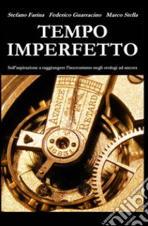 Tempo imperfetto. Sull'aspirazione a raggiungere l'isocronismo negli orologi ad ancora libro di Farina Stefano; Guarracino Federico; Stella Marco