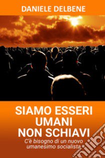 Siamo esseri umani non schiavi. C'è bisogno di un nuovo umanesimo socialista libro di Delbene Daniele