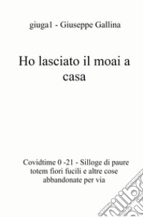 Ho lasciato il moai a casa. Covidtime 0 -21. Silloge di paure totem fiori fucili e altre cose abbandonate per via libro di Gallina Giuseppe