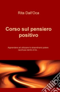 Corso sul pensiero positivo. Apprendere ad utilizzare lo straordinario potere racchiuso dentro di te... libro di Dall'Oca Rita