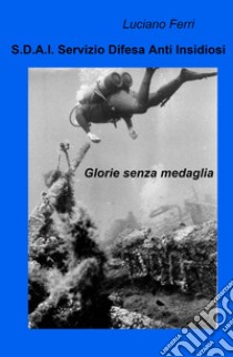 S.D.A.I. Servizio Difesa Anti Insidiosi. Glorie senza medaglia libro di Ferri Luciano