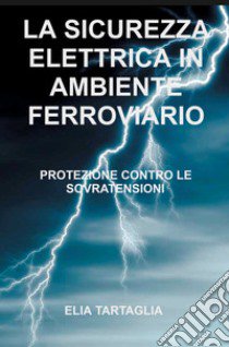 La sicurezza elettrica in ambiente ferroviario. Protezione contro le sovratensioni libro di Tartaglia Elia