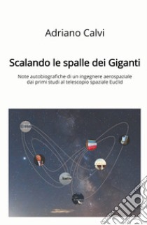 Scalando le spalle dei giganti. Note autobiografiche di un ingegnere aerospaziale dai primi studi al telescopio spaziale Euclid libro di Calvi Adriano