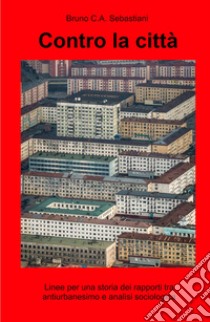 Contro la città. Linee per una storia dei rapporti tra antiurbanesimo e analisi sociologica libro di Sebastiani Bruno