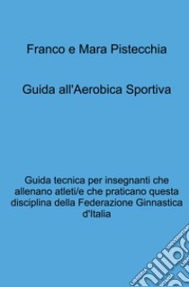 Guida all'aerobica sportiva. Guida tecnica per insegnanti che allenano atleti/e che praticano questa disciplina della Federazione Ginnastica d'Italia libro di Pistecchia Mara; Pistecchia Franco