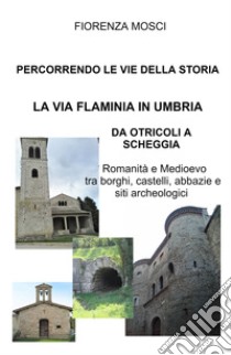 Percorrendo le vie della storia. La via Flaminia in Umbria. Da Otricoli a Scheggia-Pascelupo. Romanità e medioevo tra borghi, castelli, abbazie e siti archeologici libro di Mosci Fiorenza