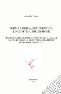 Forma logica, ermeneutica, linguistica, riflessione. Intorno al pensiero di Wittgenstein, Gadamer, Saussure, Hegel. E e ad ulteriori tratti del pensiero occidentale libro di Franco Antonello