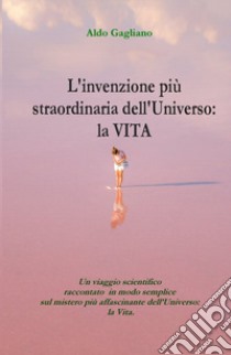 L'invenzione più straordinaria dell'universo: la vita. Un viaggio scientifico raccontato in modo semplice sul mistero più affascinante dell'universo: la vita libro di Gagliano Aldo