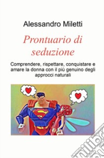 Prontuario di seduzione. Comprendere, rispettare, conquistare e amare la donna con il piu genuino degli approcci naturali libro di Miletti Alessandro