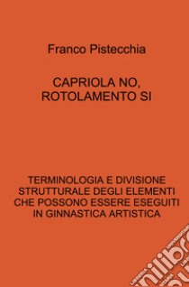 Capriola no, rotolamento si. Terminologia e divisione strutturale degli elementi che possono essere eseguiti in ginnastica artistica libro di Pistecchia Franco