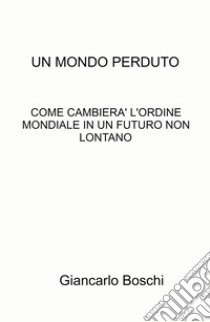 Un mondo perduto. Come cambierà l'ordine mondiale in un futuro non lontano libro di Boschi Giancarlo