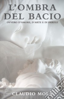 L'ombra del bacio. Ovvero d'amore, d'arte e di parole libro di Claudio Mola