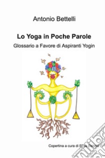 Lo yoga in poche parole. Glossario a favore di aspiranti yogin libro di Bettelli Antonio