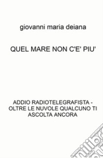 Quel mare non c'è più. Addio radiotelegrafista. Oltre le nuvole qualcuno ti ascolta ancora libro di Deiana Giovanni Maria