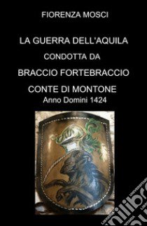 LA Guerra dell'aquila condotta da Braccio Fortebraccio Conte di Montone. Anno Domini 1424 libro di FIORENZA MOSCI