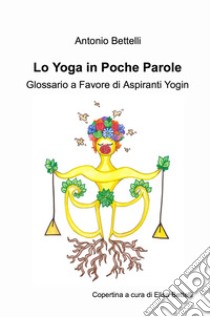 Lo yoga in poche parole. Glossario a favore di aspiranti yogin libro di Bettelli Antonio