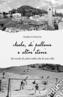 Asolo, di pallone e altre storie. Un secolo di calcio nella vita di una città libro di Consani Mario