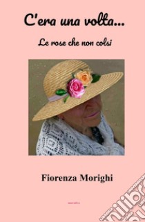 C'era una volta... Le rose che non colsi libro di Morighi Fiorenza