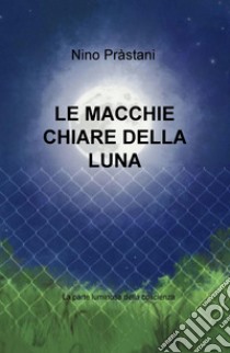 Le macchie chiare della luna. La parte luminosa della coscienza libro di Prastani Nino