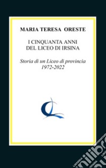 I cinquanta anni del liceo di Irsina. Storia di un Liceo di provincia 1972-2022 libro di Oreste Maria Teresa