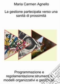 La gestione partecipata verso una sanità di prossimità. Programmazione e regolamentazione: strumenti e modelli organizzativi e gestionali libro di Agnello Maria Carmen