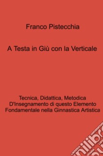 A testa in giù con la verticale. tecnica, didattica, metodica d'insegnamento di questo elemento fondamentale nella ginnastica artistica libro di Pistecchia Franco