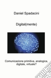 Digital(mente). Comunicazione primitiva, analogica, digitale, virtuale? libro di Spadacini Daniel