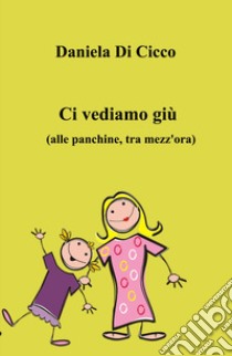 Ci vediamo giù. (Alle panchine, tra mezz'ora) libro di Di Cicco Daniela