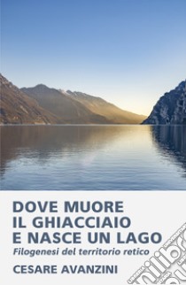 Dove muore il ghiacciaio e nasce un lago. Filogenesi del territorio retico libro di Avanzini Cesare