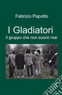 I Gladiatori. il gruppo che non suono mai libro di Papotto Fabrizio