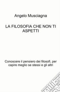 La filosofia che non ti aspetti. Conoscere il pensiero dei filosofi, per capire meglio se stessi e gli altri libro di Musciagna Angelo