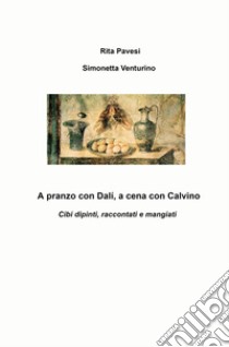 A pranzo con Dali, a cena con Calvino. Cibi dipinti, raccontati e mangiati libro di Venturino Simonetta; Pavesi Rita