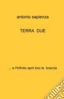 Terra due... e l'infinito aprii loro le braccia libro di Sapienza Antonio