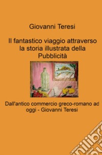 Il fantastico viaggio attraverso la storia illustrata della Pubblicità. Dall'antico commercio greco-romano ad oggi libro di Teresi Giovanni