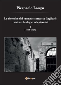 Le ricerche dei cuerpos santos a Cagliari: i dati archeologici ed epigrafici. Vol. 1: (1614-1624) libro di Longu Pierpaolo